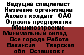 Ведущий специалист › Название организации ­ Аксион-холдинг, ОАО › Отрасль предприятия ­ Машиностроение › Минимальный оклад ­ 1 - Все города Работа » Вакансии   . Тверская обл.,Осташков г.